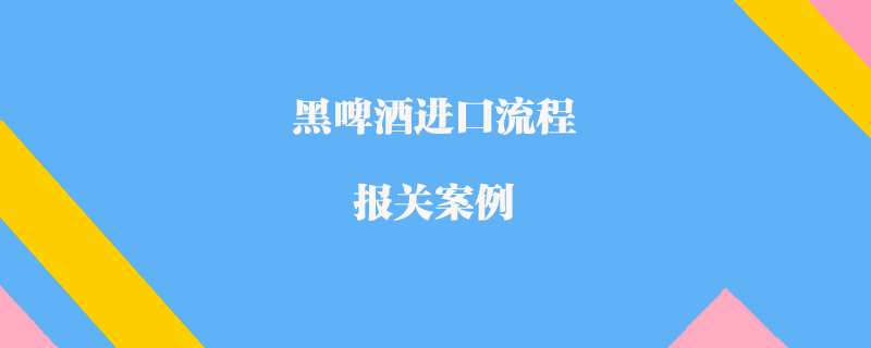 黑啤酒進(jìn)口流程報(bào)關(guān)案例