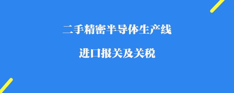 二手精密半導(dǎo)體生產(chǎn)線進(jìn)口報(bào)關(guān)及關(guān)稅