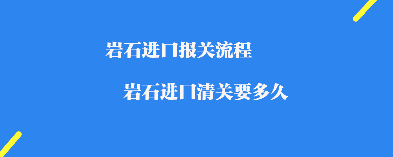 巖石進(jìn)口報(bào)關(guān)流程_巖石進(jìn)口清關(guān)要多久