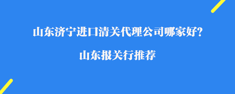 山東濟寧進口清關(guān)代理公司哪家好？山東報關(guān)行推薦