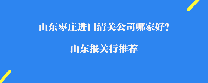 山東棗莊進(jìn)口清關(guān)公司哪家好？山東報(bào)關(guān)行推薦