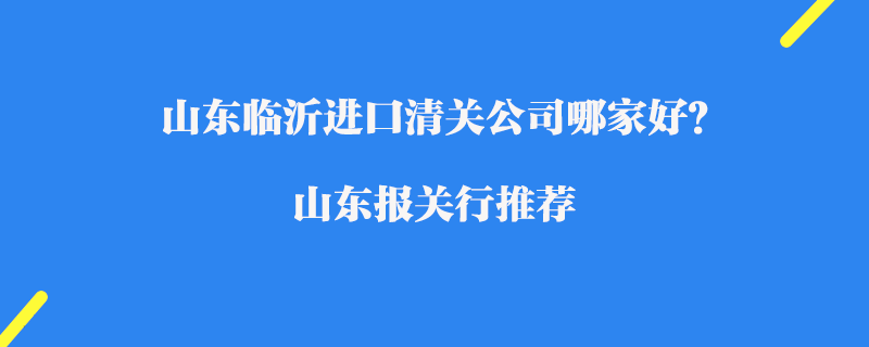 山東臨沂進口清關(guān)公司哪家好？山東報關(guān)行推薦