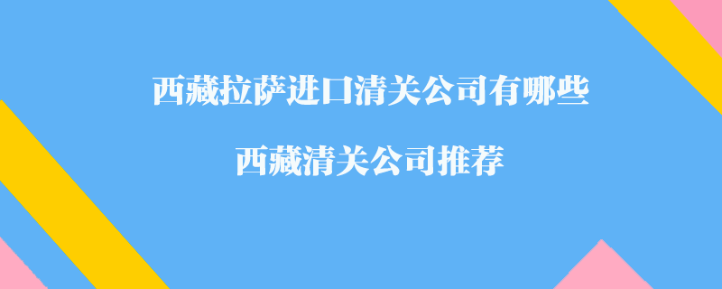 西藏拉薩進(jìn)口清關(guān)公司有哪些？西藏清關(guān)公司推薦