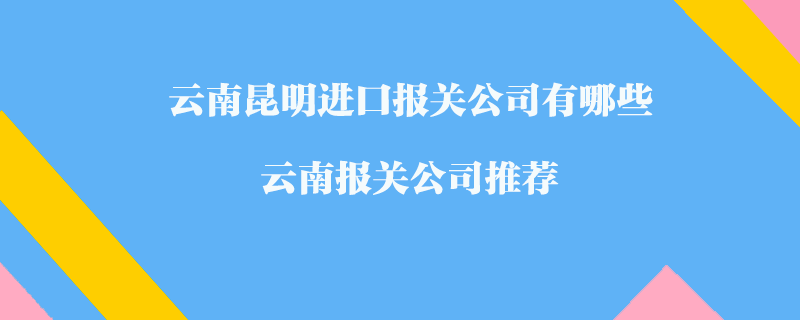 云南昆明进口报关公司有哪些？云南报关公司推荐