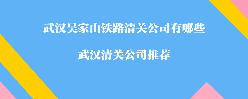 武漢吳家山鐵路清關(guān)公司有哪些？武漢清關(guān)公司推薦