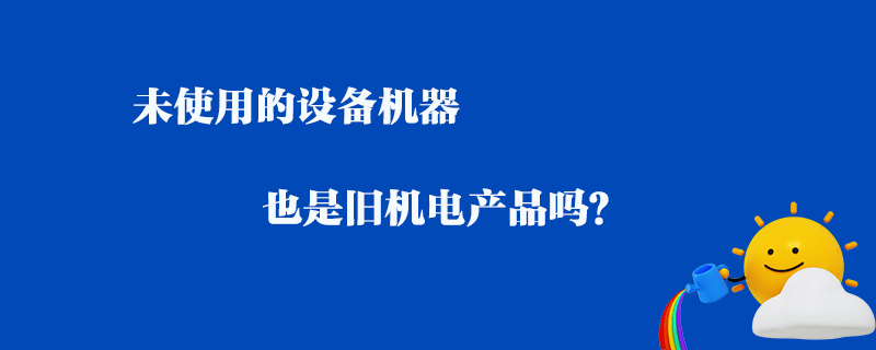 未使用的設(shè)備機器_也是舊機電產(chǎn)品嗎？