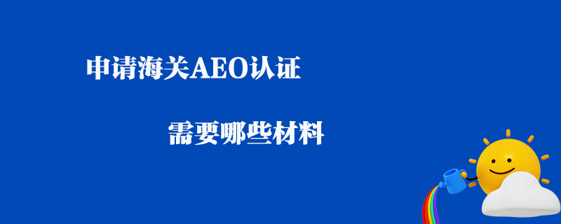 申請海關(guān)AEO認證需要哪些材料