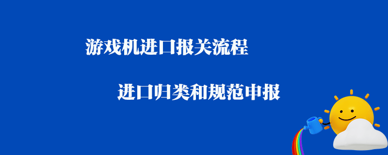 游戲機進口報關(guān)流程_進口歸類和規(guī)范申報