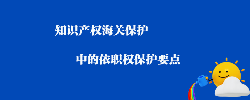 知識產(chǎn)權(quán)海關(guān)保護(hù)中的依職權(quán)保護(hù)要點(diǎn)