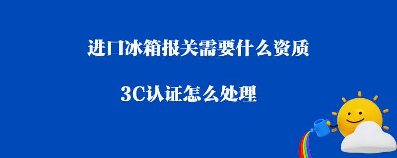 進(jìn)口冰箱報(bào)關(guān)需要什么資質(zhì)_3C認(rèn)證怎么處理