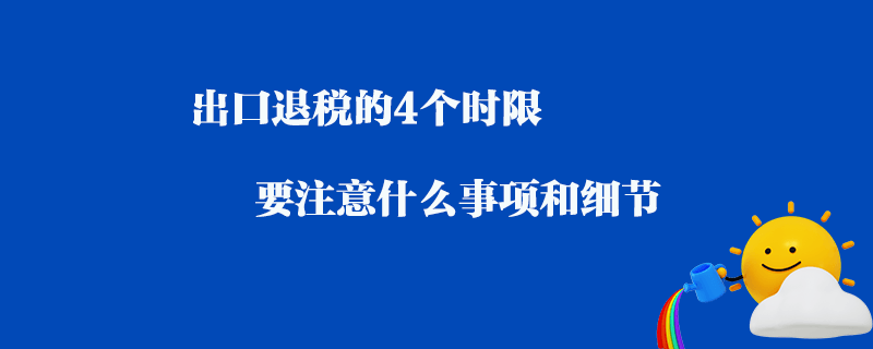 出口退稅的4個(gè)時(shí)限要注意什么事項(xiàng)和細(xì)節(jié)