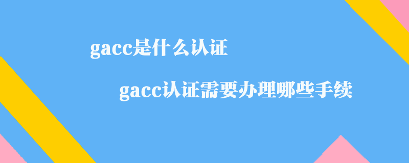 gacc是什么認證_gacc認證需要辦理哪些手續(xù)