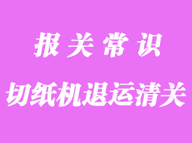 切纸机退运进口报关流程及文件解析